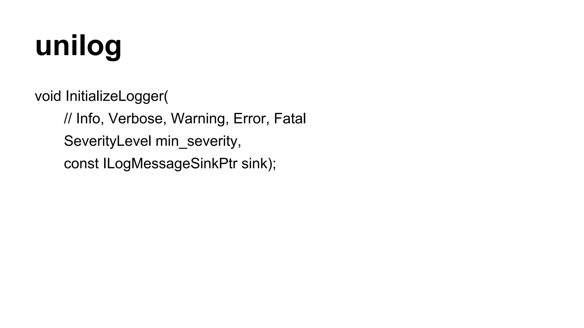 unilog
void InitializeLogger(
// Info, Verbose, Warning, Error, Fatal
SeverityLevel min_severity,
const ILogMessageSinkPtr sink);
 