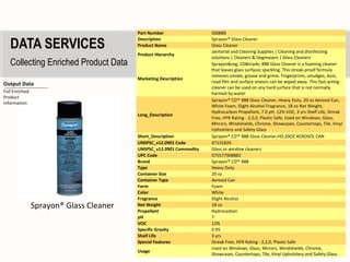 Part Number                 S00888

   DATA SERVICES
                                         Description                 Sprayon® Glass Cleaner
                                         Product Name                Glass Cleaner
                                                                     Janitorial and Cleaning Supplies | Cleaning and disinfecting
                                         Product Hierarchy
                                                                     solutions | Cleaners & Degreasers | Glass Cleaners
   Collecting Enriched Product Data                                  Sprayon&reg; CD&trade; 888 Glass Cleaner is a foaming cleaner
                                                                     that leaves glass surfaces sparkling. This streak-proof formula
                                                                     removes smoke, grease and grime. Fingerprints, smudges, dust,
                                         Marketing Description
                                                                     road film and surface smears can be wiped away. This fast-acting
Output Data
                                                                     cleaner can be used on any hard surface that is not normally
Full Enriched                                                        harmed by water
Product
                                                                     Sprayon® CD™ 888 Glass Cleaner, Heavy Duty, 20 oz Aerosol Can,
Information
                                                                     White Foam, Slight Alcohol Fragrance, 18 oz Net Weight,
                                                                     Hydrocarbon Propellant, 7.0 pH, 12% VOC, 3 yrs Shelf Life, Streak
                                         Long_Description
                                                                     Free, HFR Rating - 2,2,0, Plastic Safe, Used on Windows, Glass,
                                                                     Mirrors, Windshields, Chrome, Showcases, Countertops, Tile, Vinyl
                                                                     Upholstery and Safety Glass
                                         Short_Description           Sprayon® CD™ 888 Glass Cleaner,HD,20OZ AEROSOL CAN
                                         UNSPSC_v12.0901 Code        47131824
                                         UNSPSC_v12.0901 Commodity   Glass or window cleaners
                                         UPC Code                    075577908882
                                         Brand                       Sprayon® CD™ 888
                                         Type                        Heavy Duty
                                         Container Size              20 oz
                                         Container Type              Aerosol Can
                                         Form                        Foam
                                         Color                       White
                                         Fragrance                   Slight Alcohol
                Sprayon® Glass Cleaner   Net Weight                  18 oz
                                         Propellant                  Hydrocarbon
                                         pH                          7
                                         VOC                         12%
                                         Specific Gravity            0.95
                                         Shelf Life                  3 yrs
                                         Special Features            Streak Free, HFR Rating - 2,2,0, Plastic Safe
                                                                     Used on Windows, Glass, Mirrors, Windshields, Chrome,
                                         Usage
                                                                     Showcases, Countertops, Tile, Vinyl Upholstery and Safety Glass
 