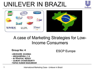 UNILEVER IN BRAZIL
International Marketing Case - Unilever in Brazil1
A case of Marketing Strategies for Low-
Income Consumers
Group No: 4 ESCP Europe
•ABHISHEK SHARMA
• KRISHNENDU C G
• M PENCHAL REDDY
• SUMAN CHAKRABORTY
•TAPAS KUMAR MAZUMDAR
 