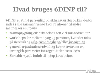 Hvad bruges 6DINP til?
6DINP er et nyt personligt udviklingsværktøj og kan derfor
indgå i alle sammenhænge hvor relationer til andre
mennesker er i fokus:
• teamopbygning eller skabelse af en virksomhedskultur
• workshops for mellem 15 og 25 personer, hvor der fokus
på netværk og salg, samarbejde og/eller jobsøgning
• generel organisationsudvikling hvor netværk er en
strategisk parameter for organisationens succes
• Skræddersyede forløb til netop jeres behov.
 