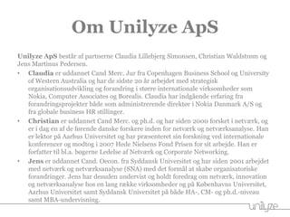 Om Unilyze ApS
Unilyze ApS består af partnerne Claudia Lillebjerg Simonsen, Christian Waldstrøm og
Jens Martinus Pedersen.
• Claudia er uddannet Cand Merc. Jur fra Copenhagen Business School og University
of Western Australia og har de sidste 20 år arbejdet med strategisk
organisationsudvikling og forandring i større internationale virksomheder som
Nokia, Computer Associates og Borealis. Claudia har indgående erfaring fra
forandringsprojekter både som administrerende direktør i Nokia Danmark A/S og
fra globale business HR stillinger.
• Christian er uddannet Cand Merc. og ph.d. og har siden 2000 forsket i netværk, og
er i dag en af de førende danske forskere inden for netværk og netværksanalyse. Han
er lektor på Aarhus Universitet og har præsenteret sin forskning ved internationale
konferencer og modtog i 2007 Hede Nielsens Fond Prisen for sit arbejde. Han er
forfatter til bl.a. bøgerne Ledelse af Netværk og Corporate Networking.
• Jens er uddannet Cand. Oecon. fra Syddansk Universitet og har siden 2001 arbejdet
med netværk og netværksanalyse (SNA) med det formål at skabe organisatoriske
forandringer. Jens har desuden undervist og holdt foredrag om netværk, innovation
og netværksanalyse hos en lang række virksomheder og på Københavns Universitet,
Aarhus Universitet samt Syddansk Universitet på både HA-, CM- og ph.d.-niveau
samt MBA-undervisning.
 