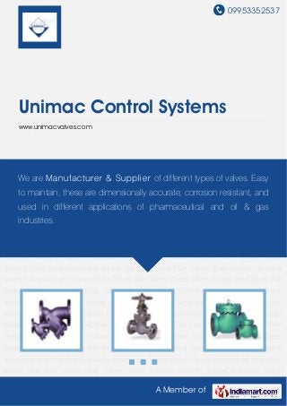 09953352537
A Member of
Unimac Control Systems
www.unimacvalves.com
Globe Valves Gate Valves Check Valves Forged Steel Valves Ball Valves Cast Iron Valves Plug
Valves Steel Strainers Butterfly Valves Industrial Check Valves Globe Valves Gate Valves Check
Valves Forged Steel Valves Ball Valves Cast Iron Valves Plug Valves Steel Strainers Butterfly
Valves Industrial Check Valves Globe Valves Gate Valves Check Valves Forged Steel Valves Ball
Valves Cast Iron Valves Plug Valves Steel Strainers Butterfly Valves Industrial Check
Valves Globe Valves Gate Valves Check Valves Forged Steel Valves Ball Valves Cast Iron
Valves Plug Valves Steel Strainers Butterfly Valves Industrial Check Valves Globe Valves Gate
Valves Check Valves Forged Steel Valves Ball Valves Cast Iron Valves Plug Valves Steel
Strainers Butterfly Valves Industrial Check Valves Globe Valves Gate Valves Check
Valves Forged Steel Valves Ball Valves Cast Iron Valves Plug Valves Steel Strainers Butterfly
Valves Industrial Check Valves Globe Valves Gate Valves Check Valves Forged Steel Valves Ball
Valves Cast Iron Valves Plug Valves Steel Strainers Butterfly Valves Industrial Check
Valves Globe Valves Gate Valves Check Valves Forged Steel Valves Ball Valves Cast Iron
Valves Plug Valves Steel Strainers Butterfly Valves Industrial Check Valves Globe Valves Gate
Valves Check Valves Forged Steel Valves Ball Valves Cast Iron Valves Plug Valves Steel
Strainers Butterfly Valves Industrial Check Valves Globe Valves Gate Valves Check
Valves Forged Steel Valves Ball Valves Cast Iron Valves Plug Valves Steel Strainers Butterfly
Valves Industrial Check Valves Globe Valves Gate Valves Check Valves Forged Steel Valves Ball
Valves Cast Iron Valves Plug Valves Steel Strainers Butterfly Valves Industrial Check
We are Manufacturer & Supplier of different types of valves. Easy
to maintain, these are dimensionally accurate, corrosion resistant, and
used in different applications of pharmaceutical and oil & gas
industries.
 