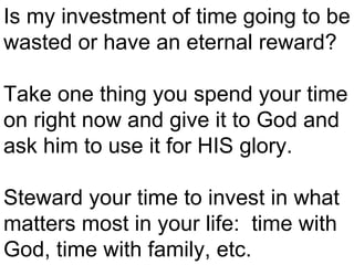 Is my investment of time going to be wasted or have an eternal reward?  Take one thing you spend your time on right now and give it to God and ask him to use it for HIS glory.  Steward your time to invest in what matters most in your life:  time with God, time with family, etc.  