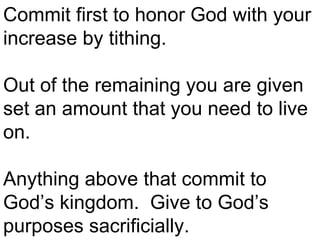 Commit first to honor God with your increase by tithing.  Out of the remaining you are given set an amount that you need to live on. Anything above that commit to God’s kingdom.  Give to God’s purposes sacrificially.  