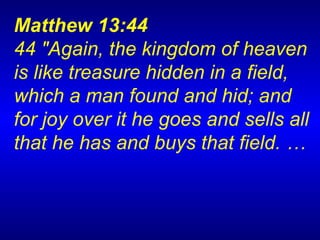 Matthew 13:44  44 "Again, the kingdom of heaven is like treasure hidden in a field, which a man found and hid; and for joy over it he goes and sells all that he has and buys that field.   …   
