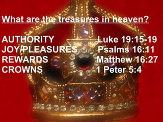 What are the treasures in heaven? AUTHORITY  Luke 19:15-19  JOY/PLEASURES  Psalms 16:11  REWARDS  Matthew 16:27  CROWNS  1 Peter 5:4 
