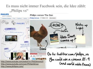Es muss nicht immer Facebook sein, die Idee zählt: „Philips vs“http://www.youtube.com/watch?v=7fVG3tmnm2Yhttp://www.youtube.com/user/PhilipsVersushttp://www.philipsvs.com/