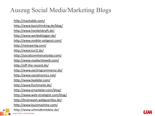 Auszug Social Media/Marketing Blogshttp://mashable.com/http://www.basicthinking.de/blog/http://www.handelskraft.de/http://www.werbeblogger.de/http://www.mobile-zeitgeist.com/http://netzwertig.com/http://www.turi2.de/http://socialcommercetoday.com/http://www.readwriteweb.com/http://off-the-record.de/http://www.excitingcommerce.de/http://www.socialnomics.net/http://www.baekdal.com/http://www.fischmarkt.de/http://www.emarketer.com/blog/http://www.web-strategist.com/blog/http://brainwash.webguerillas.de/http://www.buzzmachine.com/http://www.schmidtmitdete.de/