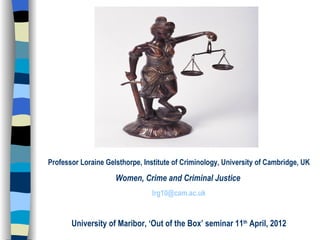 Professor Loraine Gelsthorpe, Institute of Criminology, University of Cambridge, UK

                     Women, Crime and Criminal Justice
                                lrg10@cam.ac.uk


       University of Maribor, ‘Out of the Box’ seminar 11th April, 2012
 