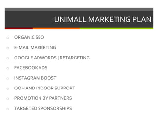 UNIMALL MARKETING PLAN
o ORGANIC SEO
o E-MAIL MARKETING
o GOOGLE ADWORDS | RETARGETING
o FACEBOOK ADS
o INSTAGRAM BOOST
o OOH AND INDOOR SUPPORT
o PROMOTION BY PARTNERS
o TARGETED SPONSORSHIPS
 