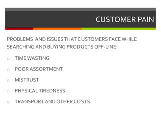 CUSTOMER PAIN
PROBLEMS AND ISSUESTHAT CUSTOMERS FACEWHILE
SEARCHING AND BUYING PRODUCTS OFF-LINE:
o TIMEWASTING
o POOR ASSORTMENT
o MISTRUST
o PHYSICALTIREDNESS
o TRANSPORT AND OTHER COSTS
 