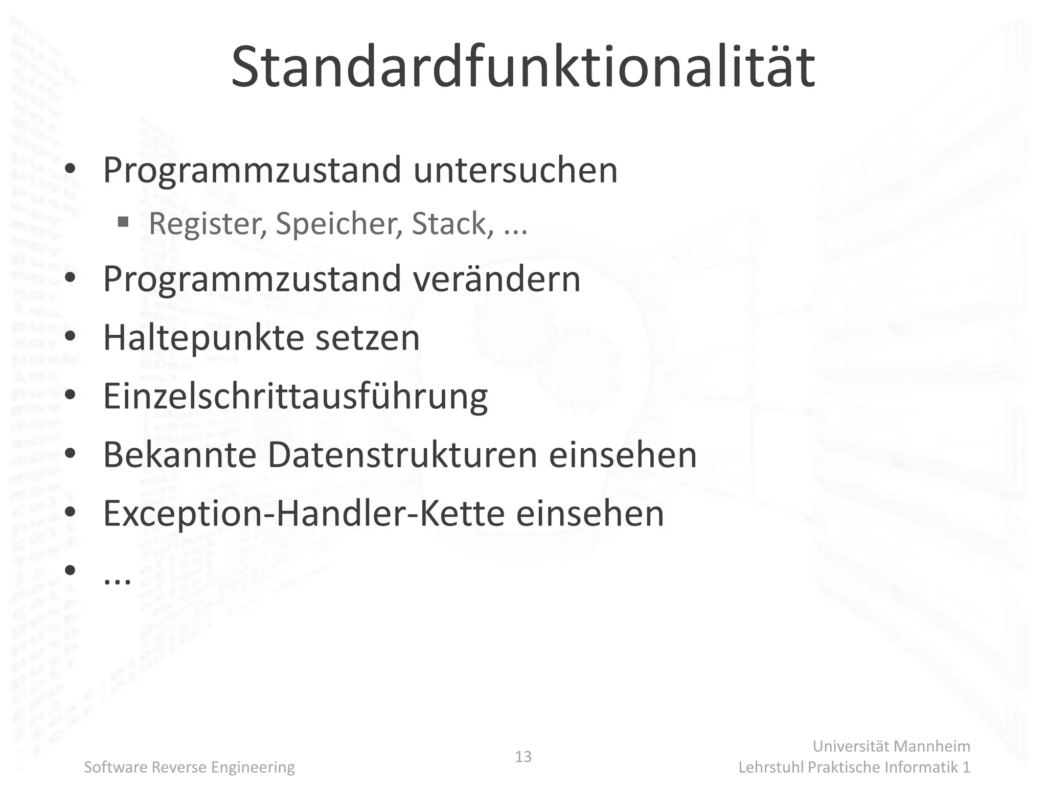 Standardfunktionalität
• Programmzustand untersuchen
         Register, Speicher, Stack, ...
•     Programmzustand verändern
•     Haltepunkte setzen
•     Einzelschrittausführung
•     Bekannte Datenstrukturen einsehen
•     Exception-Handler-Kette einsehen
•     ...



                                                      Universität Mannheim
                                      13
    Software Reverse Engineering           Lehrstuhl Praktische Informatik 1
 