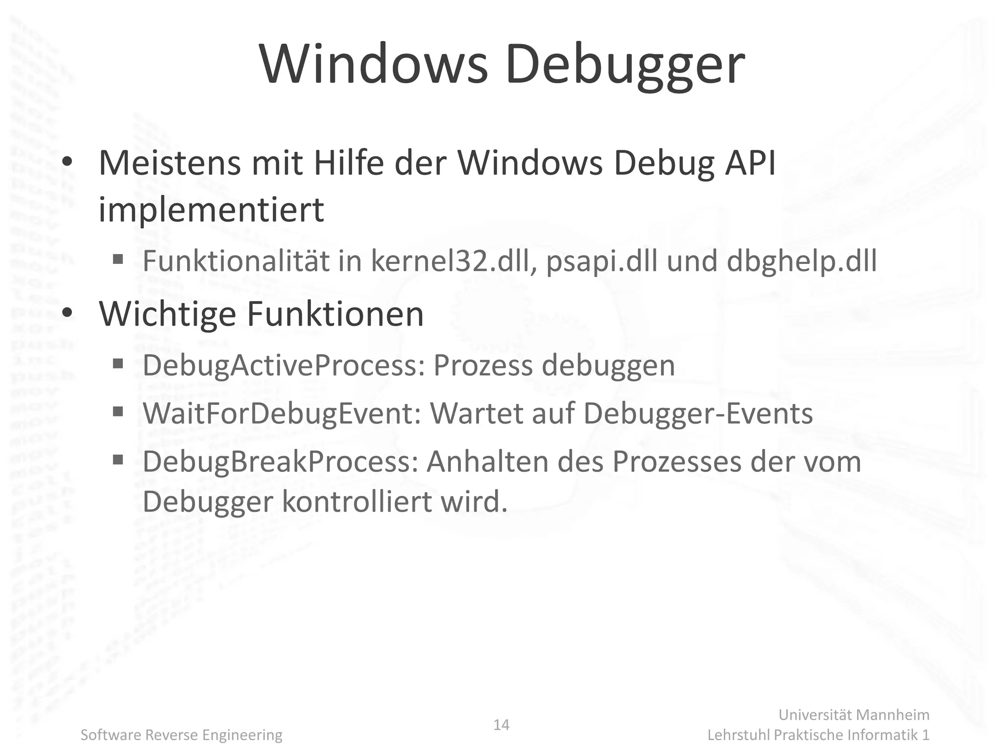Windows Debugger
• Meistens mit Hilfe der Windows Debug API
  implementiert
      Funktionalität in kernel32.dll, psapi.dll und dbghelp.dll
• Wichtige Funktionen
      DebugActiveProcess: Prozess debuggen
      WaitForDebugEvent: Wartet auf Debugger-Events
      DebugBreakProcess: Anhalten des Prozesses der vom
       Debugger kontrolliert wird.




                                                             Universität Mannheim
                                  14
 Software Reverse Engineering                     Lehrstuhl Praktische Informatik 1
 