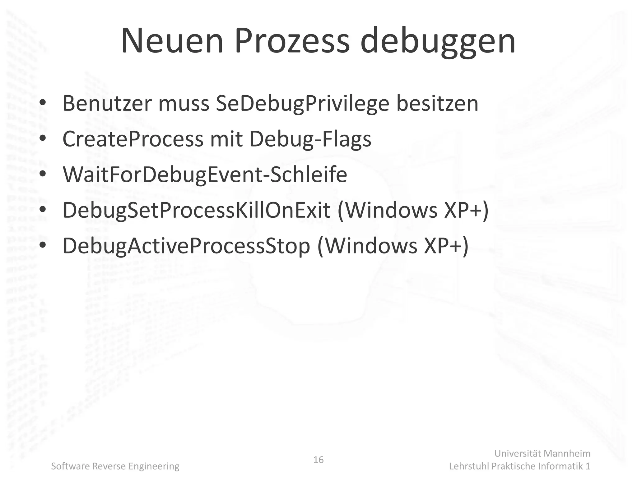 Neuen Prozess debuggen
•     Benutzer muss SeDebugPrivilege besitzen
•     CreateProcess mit Debug-Flags
•     WaitForDebugEvent-Schleife
•     DebugSetProcessKillOnExit (Windows XP+)
•     DebugActiveProcessStop (Windows XP+)




                                                    Universität Mannheim
                                   16
    Software Reverse Engineering         Lehrstuhl Praktische Informatik 1
 