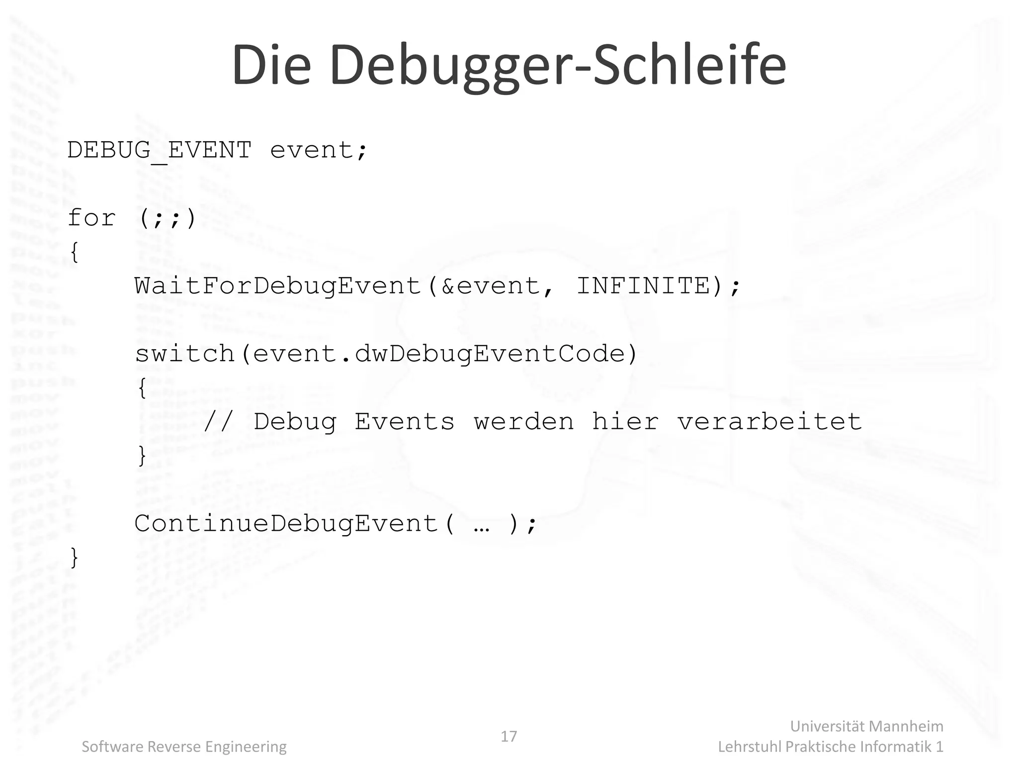 Die Debugger-Schleife
DEBUG_EVENT event;

for (;;)
{
    WaitForDebugEvent(&event, INFINITE);

       switch(event.dwDebugEventCode)
       {
           // Debug Events werden hier verarbeitet
       }

       ContinueDebugEvent( … );
}




                                                    Universität Mannheim
                               17
Software Reverse Engineering             Lehrstuhl Praktische Informatik 1
 
