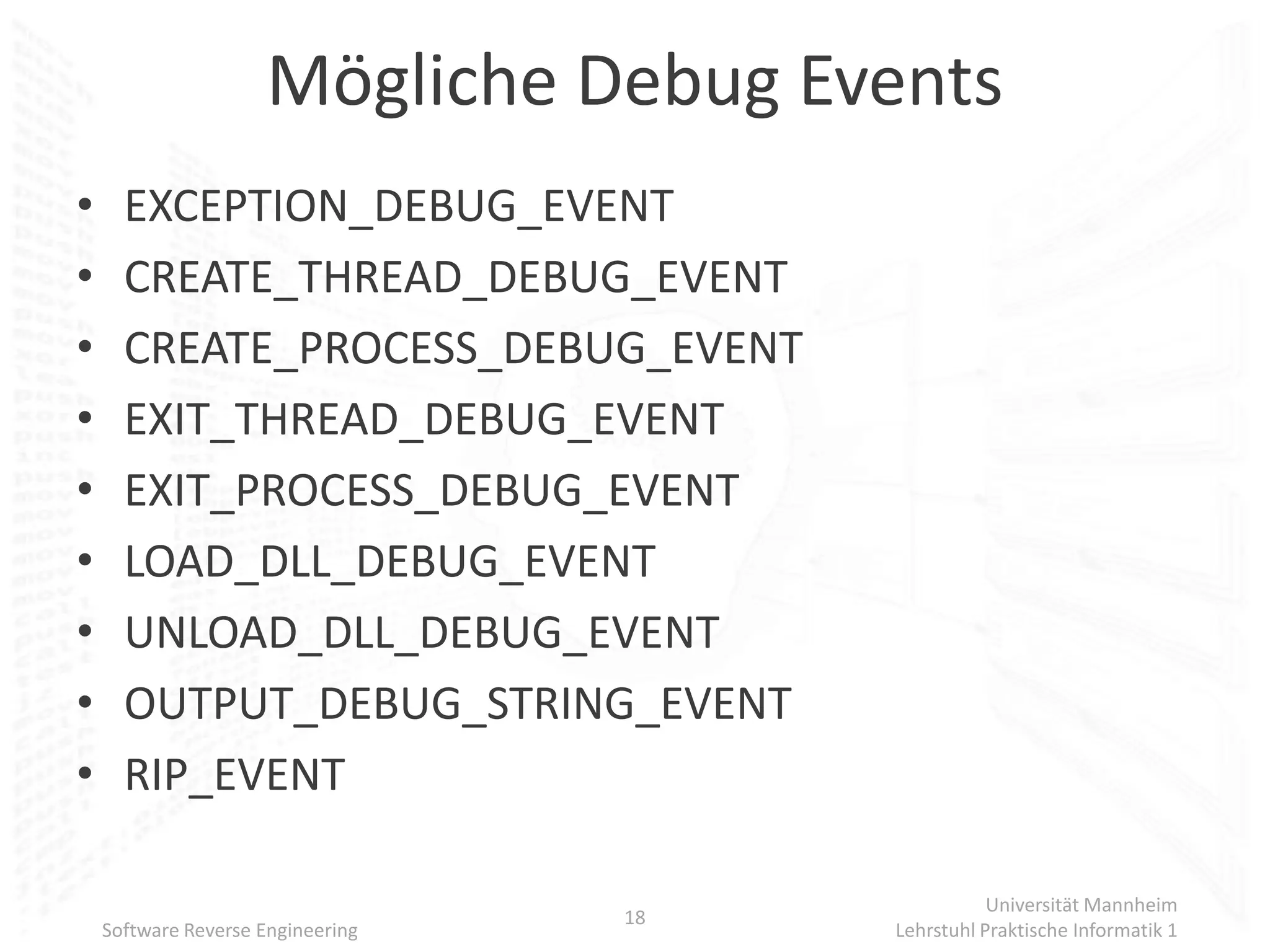 Mögliche Debug Events
•     EXCEPTION_DEBUG_EVENT
•     CREATE_THREAD_DEBUG_EVENT
•     CREATE_PROCESS_DEBUG_EVENT
•     EXIT_THREAD_DEBUG_EVENT
•     EXIT_PROCESS_DEBUG_EVENT
•     LOAD_DLL_DEBUG_EVENT
•     UNLOAD_DLL_DEBUG_EVENT
•     OUTPUT_DEBUG_STRING_EVENT
•     RIP_EVENT

                                                   Universität Mannheim
                                   18
    Software Reverse Engineering        Lehrstuhl Praktische Informatik 1
 