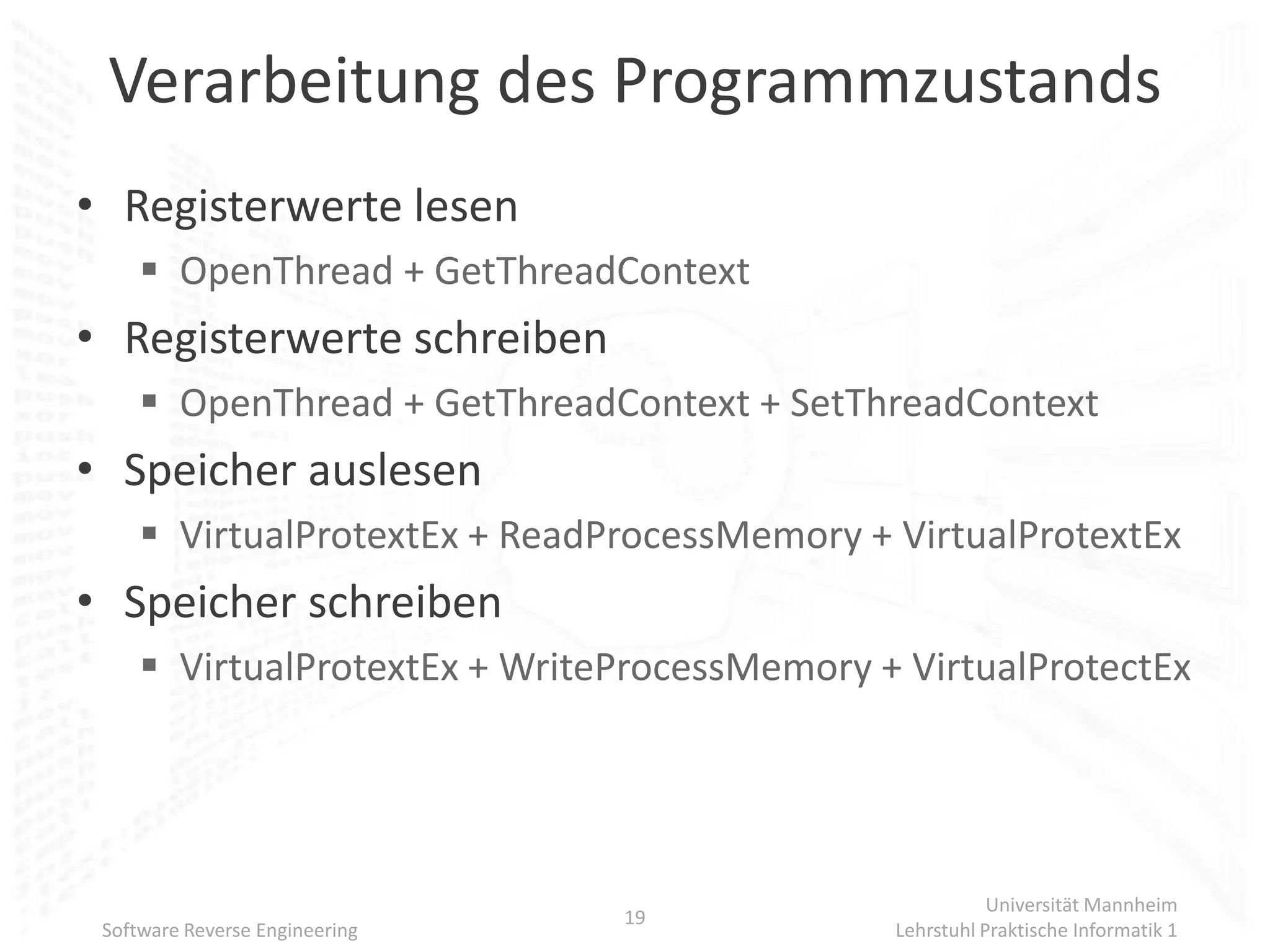 Verarbeitung des Programmzustands
• Registerwerte lesen
      OpenThread + GetThreadContext
• Registerwerte schreiben
      OpenThread + GetThreadContext + SetThreadContext
• Speicher auslesen
      VirtualProtextEx + ReadProcessMemory + VirtualProtextEx
• Speicher schreiben
      VirtualProtextEx + WriteProcessMemory + VirtualProtectEx




                                                         Universität Mannheim
                                19
 Software Reverse Engineering                 Lehrstuhl Praktische Informatik 1
 