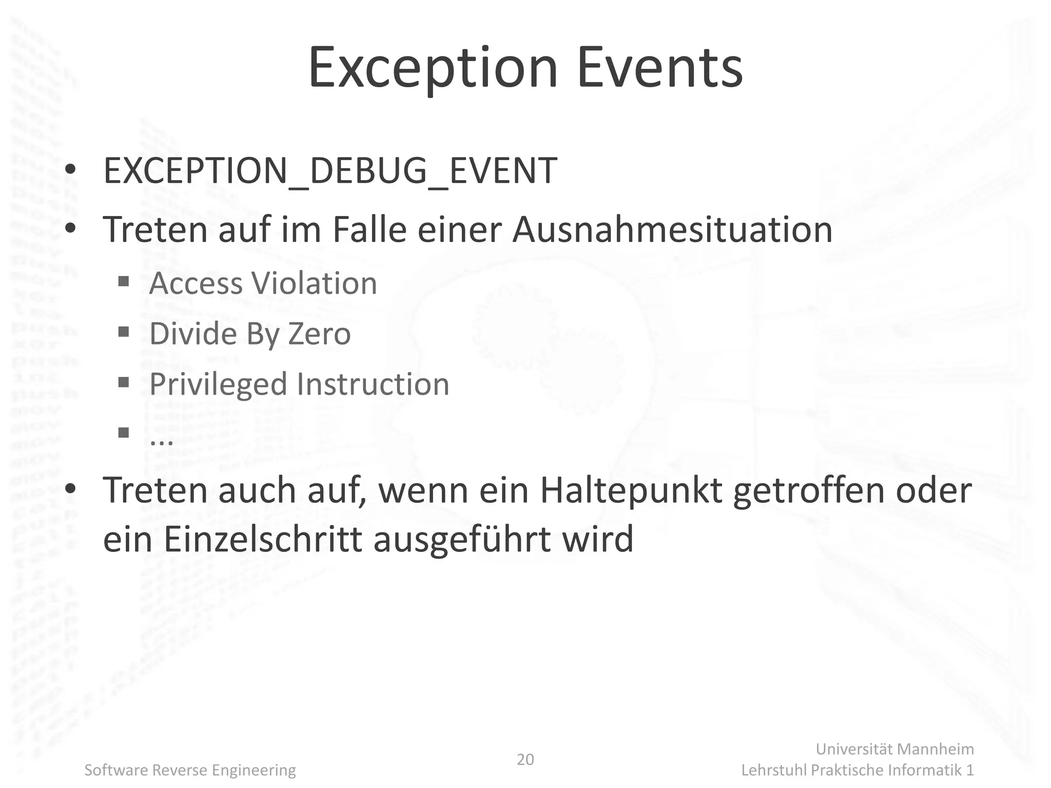 Exception Events
• EXCEPTION_DEBUG_EVENT
• Treten auf im Falle einer Ausnahmesituation
        Access Violation
        Divide By Zero
        Privileged Instruction
        ...
• Treten auch auf, wenn ein Haltepunkt getroffen oder
  ein Einzelschritt ausgeführt wird



                                                          Universität Mannheim
                                       20
 Software Reverse Engineering                  Lehrstuhl Praktische Informatik 1
 