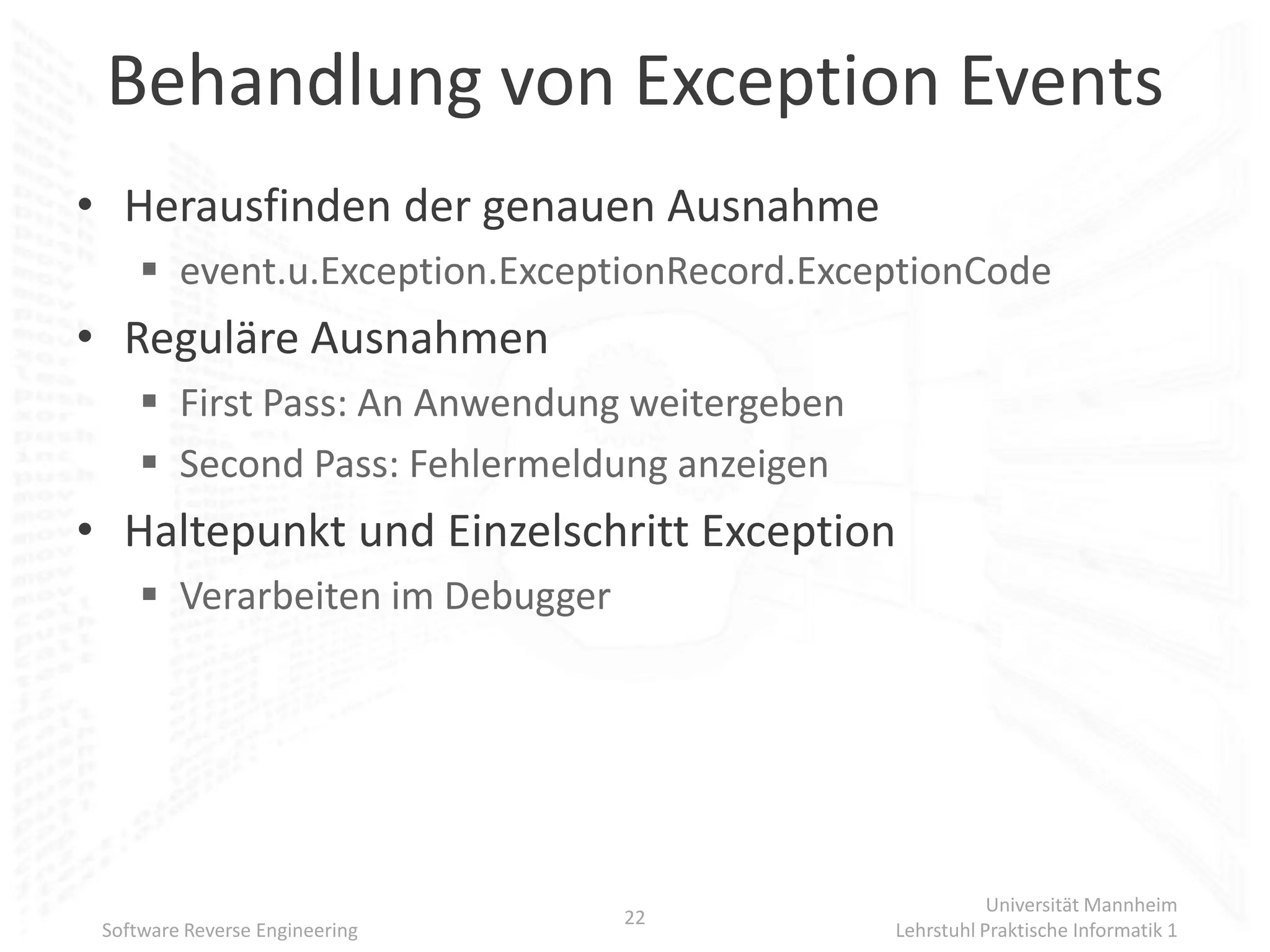 Behandlung von Exception Events
• Herausfinden der genauen Ausnahme
      event.u.Exception.ExceptionRecord.ExceptionCode
• Reguläre Ausnahmen
      First Pass: An Anwendung weitergeben
      Second Pass: Fehlermeldung anzeigen
• Haltepunkt und Einzelschritt Exception
      Verarbeiten im Debugger




                                                         Universität Mannheim
                                 22
 Software Reverse Engineering                 Lehrstuhl Praktische Informatik 1
 