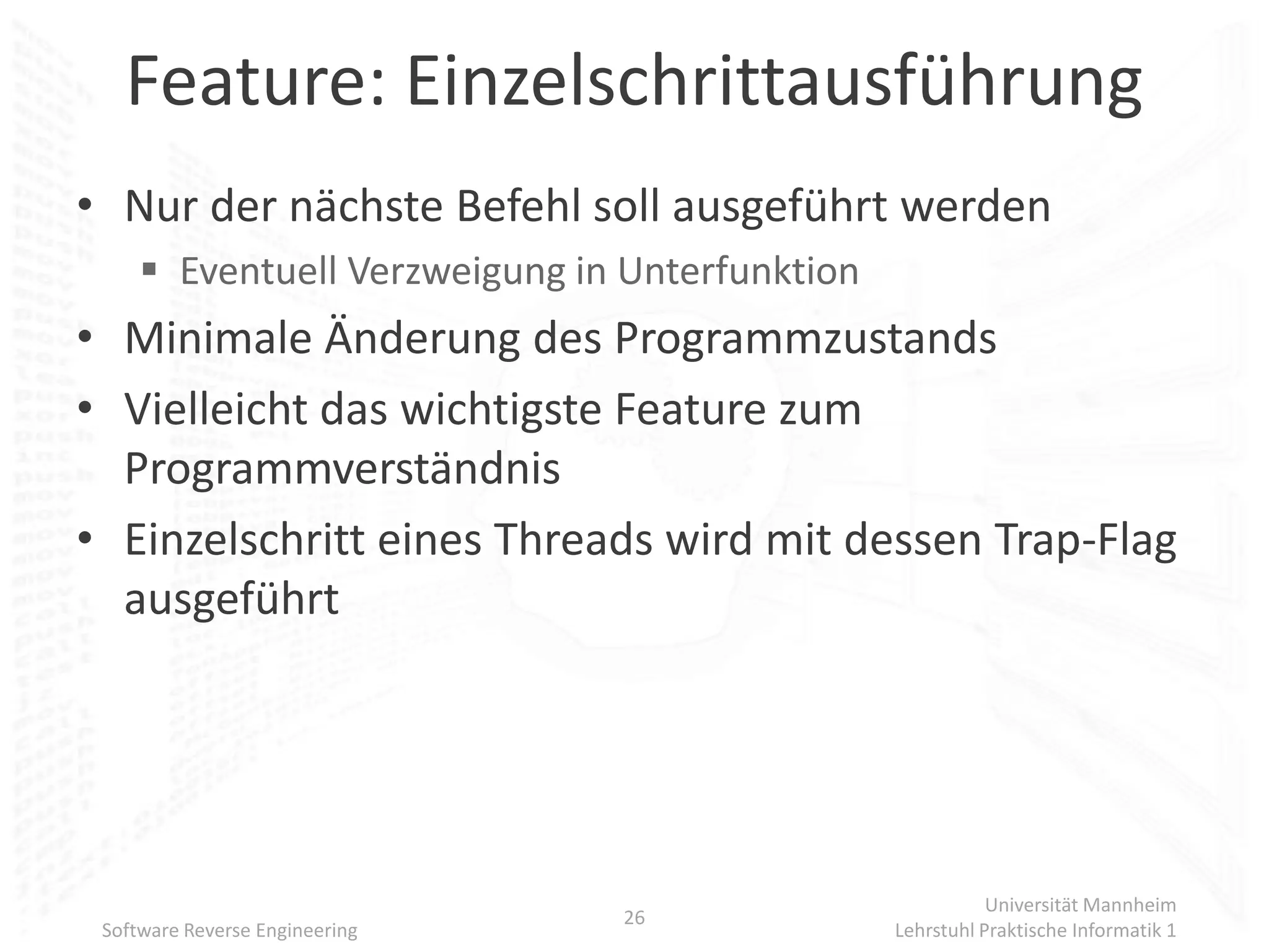 Feature: Einzelschrittausführung
• Nur der nächste Befehl soll ausgeführt werden
      Eventuell Verzweigung in Unterfunktion
• Minimale Änderung des Programmzustands
• Vielleicht das wichtigste Feature zum
  Programmverständnis
• Einzelschritt eines Threads wird mit dessen Trap-Flag
  ausgeführt




                                                           Universität Mannheim
                                26
 Software Reverse Engineering                   Lehrstuhl Praktische Informatik 1
 