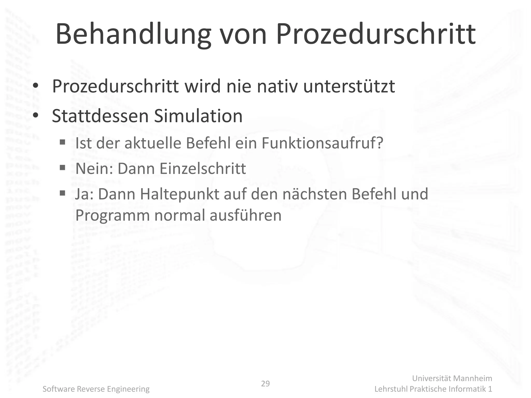 Behandlung von Prozedurschritt
• Prozedurschritt wird nie nativ unterstützt
• Stattdessen Simulation
      Ist der aktuelle Befehl ein Funktionsaufruf?
      Nein: Dann Einzelschritt
      Ja: Dann Haltepunkt auf den nächsten Befehl und
       Programm normal ausführen




                                                         Universität Mannheim
                                29
 Software Reverse Engineering                 Lehrstuhl Praktische Informatik 1
 