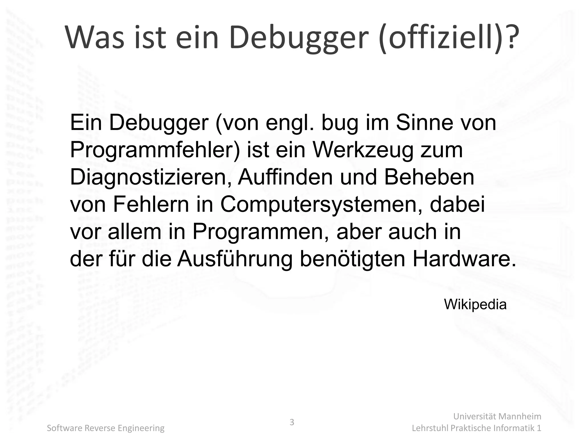 Was ist ein Debugger (offiziell)?

     Ein Debugger (von engl. bug im Sinne von
     Programmfehler) ist ein Werkzeug zum
     Diagnostizieren, Auffinden und Beheben
     von Fehlern in Computersystemen, dabei
     vor allem in Programmen, aber auch in
     der für die Ausführung benötigten Hardware.
                                             Wikipedia




                                                Universität Mannheim
                               3
Software Reverse Engineering         Lehrstuhl Praktische Informatik 1
 