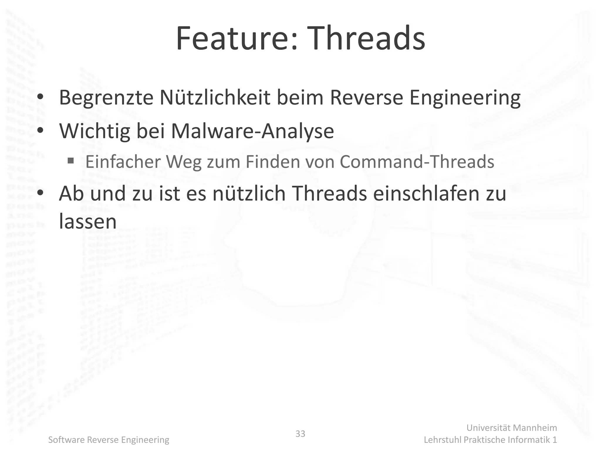 Feature: Threads
• Begrenzte Nützlichkeit beim Reverse Engineering
• Wichtig bei Malware-Analyse
      Einfacher Weg zum Finden von Command-Threads
• Ab und zu ist es nützlich Threads einschlafen zu
  lassen




                                                          Universität Mannheim
                                       33
 Software Reverse Engineering                  Lehrstuhl Praktische Informatik 1
 
