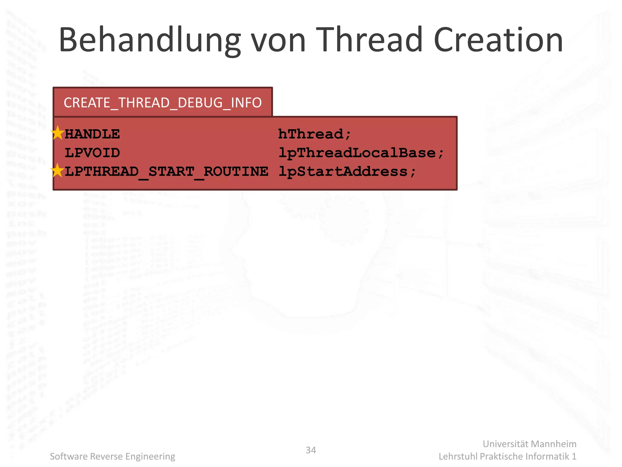 Behandlung von Thread Creation
   CREATE_THREAD_DEBUG_INFO
   HANDLE                 hThread;
   LPVOID                 lpThreadLocalBase;
   LPTHREAD_START_ROUTINE lpStartAddress;




                                                      Universität Mannheim
                               34
Software Reverse Engineering               Lehrstuhl Praktische Informatik 1
 