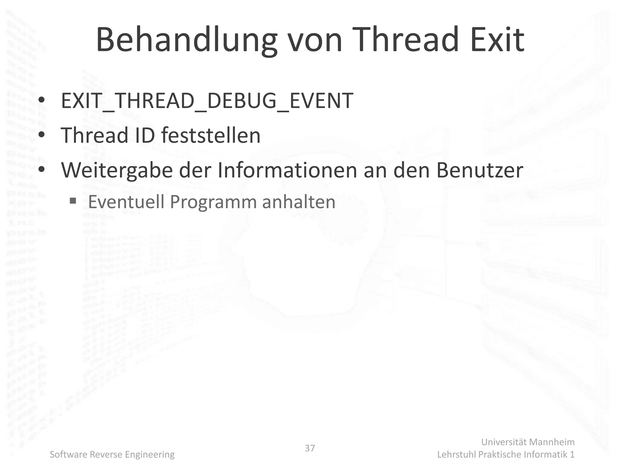 Behandlung von Thread Exit
• EXIT_THREAD_DEBUG_EVENT
• Thread ID feststellen
• Weitergabe der Informationen an den Benutzer
      Eventuell Programm anhalten




                                                Universität Mannheim
                                37
 Software Reverse Engineering        Lehrstuhl Praktische Informatik 1
 