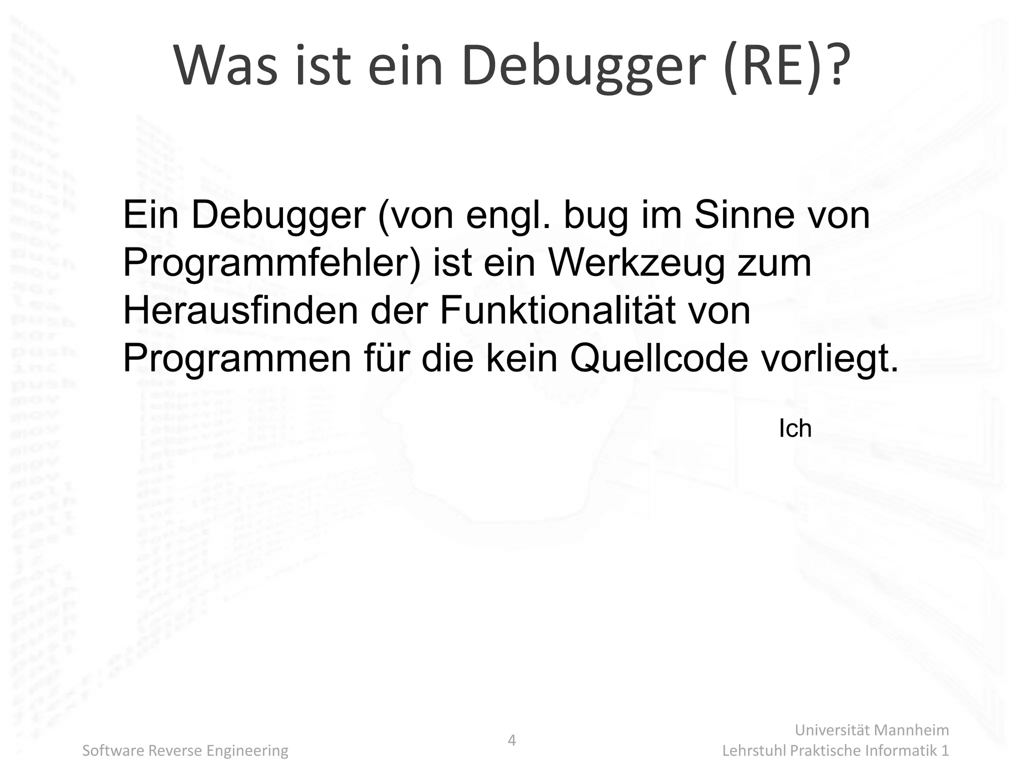 Was ist ein Debugger (RE)?

     Ein Debugger (von engl. bug im Sinne von
     Programmfehler) ist ein Werkzeug zum
     Herausfinden der Funktionalität von
     Programmen für die kein Quellcode vorliegt.
                                              Ich




                                                 Universität Mannheim
                               4
Software Reverse Engineering          Lehrstuhl Praktische Informatik 1
 