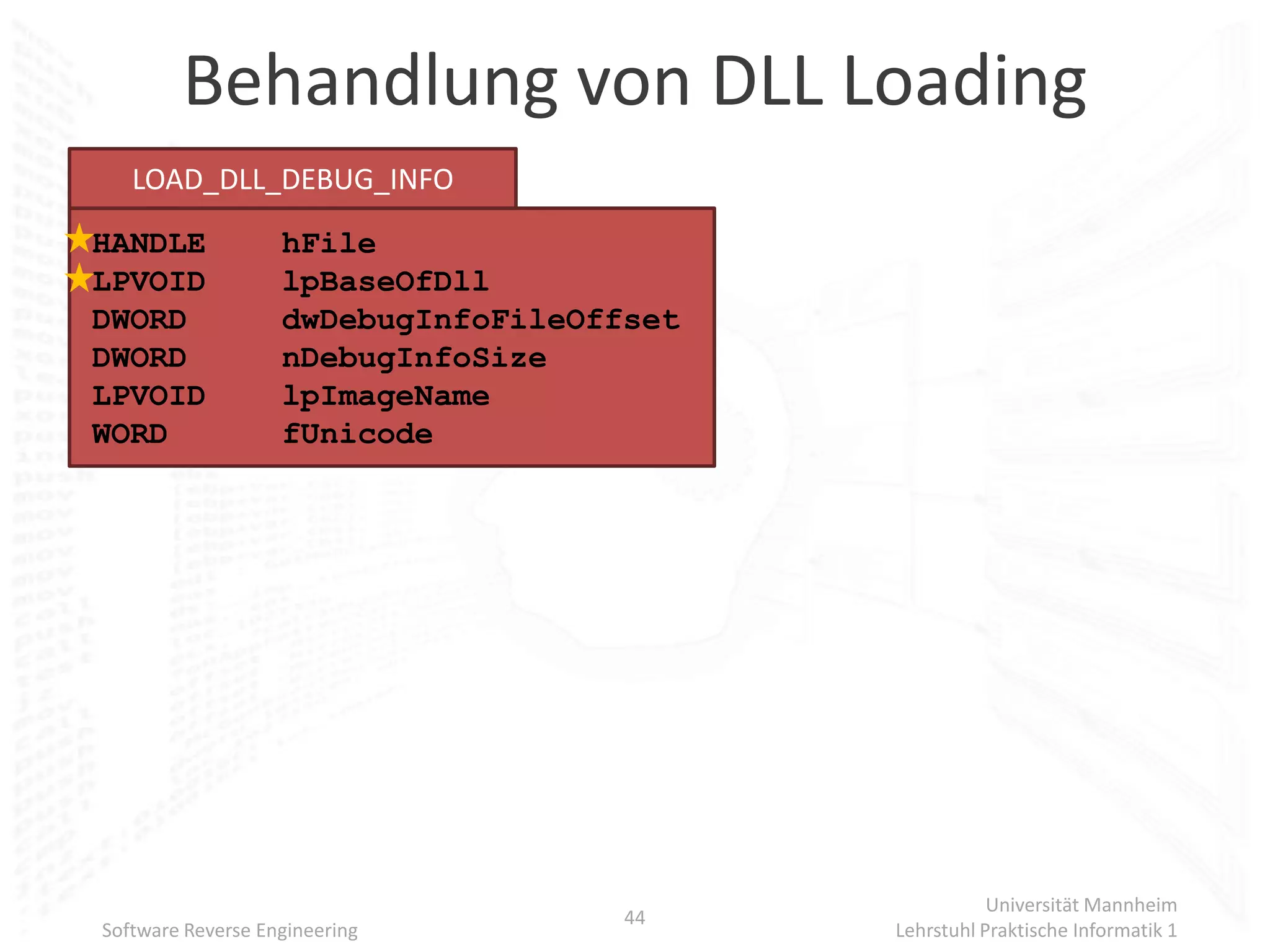 Behandlung von DLL Loading
   LOAD_DLL_DEBUG_INFO
HANDLE             hFile
LPVOID             lpBaseOfDll
DWORD              dwDebugInfoFileOffset
DWORD              nDebugInfoSize
LPVOID             lpImageName
WORD               fUnicode




                                                      Universität Mannheim
                                     44
Software Reverse Engineering               Lehrstuhl Praktische Informatik 1
 