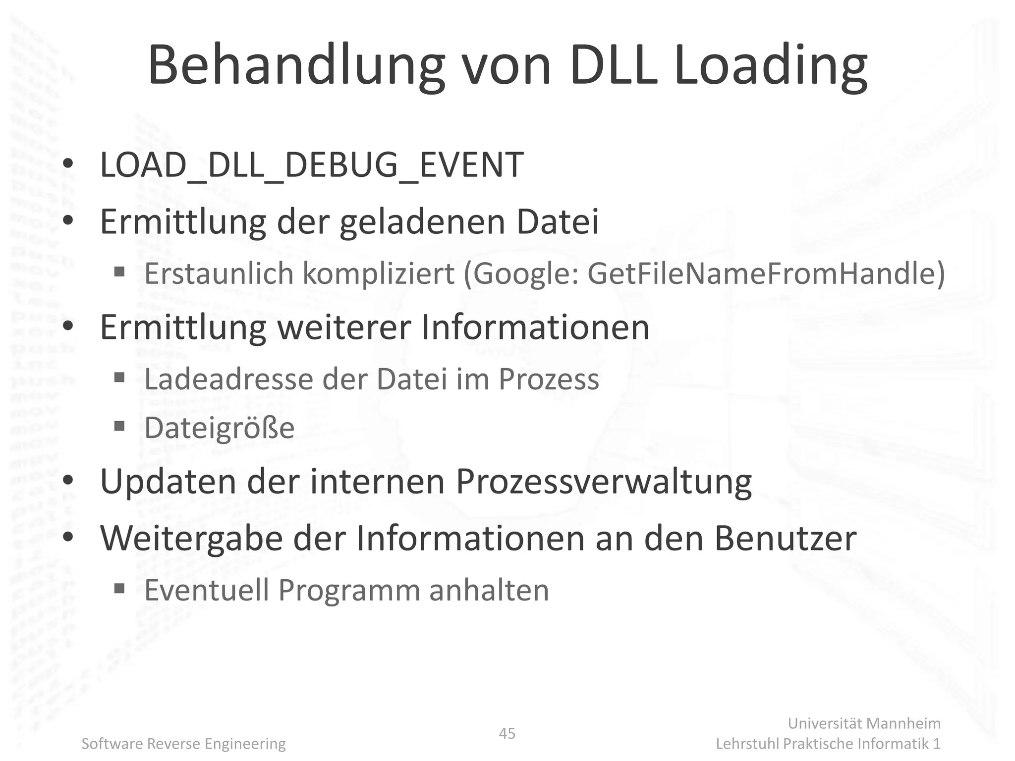 Behandlung von DLL Loading
• LOAD_DLL_DEBUG_EVENT
• Ermittlung der geladenen Datei
      Erstaunlich kompliziert (Google: GetFileNameFromHandle)
• Ermittlung weiterer Informationen
      Ladeadresse der Datei im Prozess
      Dateigröße
• Updaten der internen Prozessverwaltung
• Weitergabe der Informationen an den Benutzer
      Eventuell Programm anhalten


                                                         Universität Mannheim
                                45
 Software Reverse Engineering                 Lehrstuhl Praktische Informatik 1
 