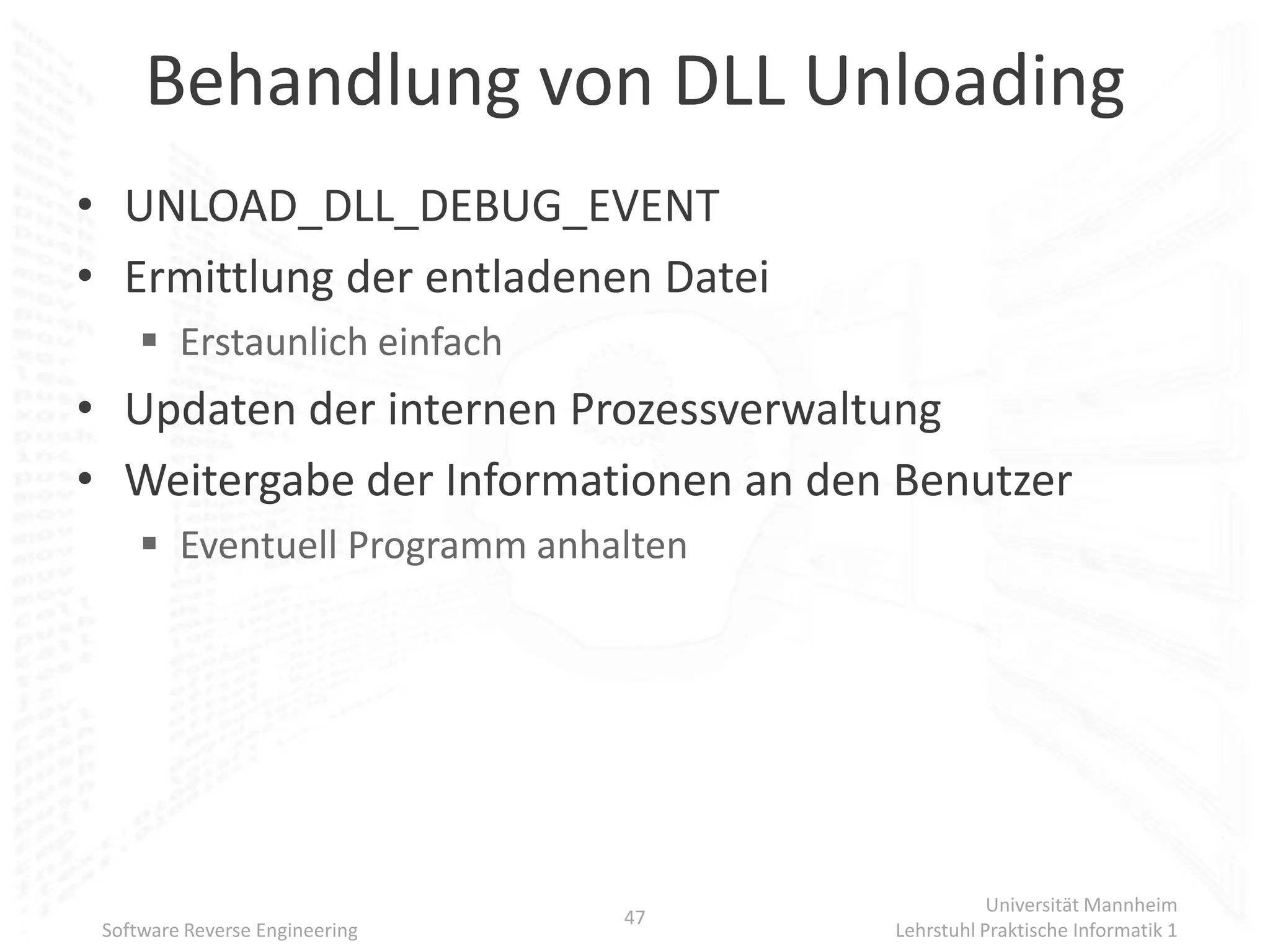 Behandlung von DLL Unloading
• UNLOAD_DLL_DEBUG_EVENT
• Ermittlung der entladenen Datei
      Erstaunlich einfach
• Updaten der internen Prozessverwaltung
• Weitergabe der Informationen an den Benutzer
      Eventuell Programm anhalten




                                                Universität Mannheim
                                47
 Software Reverse Engineering        Lehrstuhl Praktische Informatik 1
 
