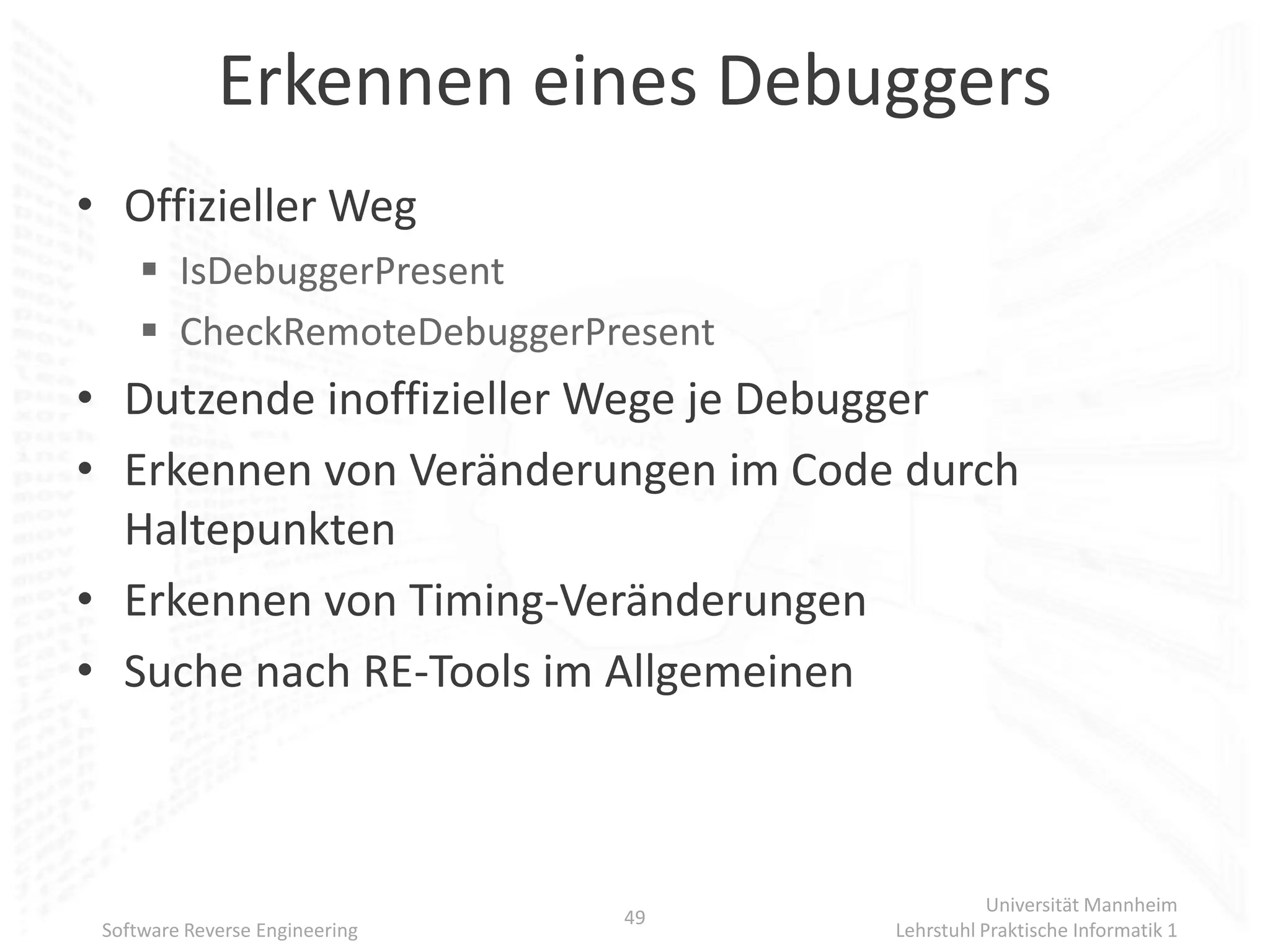 Erkennen eines Debuggers
• Offizieller Weg
      IsDebuggerPresent
      CheckRemoteDebuggerPresent
• Dutzende inoffizieller Wege je Debugger
• Erkennen von Veränderungen im Code durch
  Haltepunkten
• Erkennen von Timing-Veränderungen
• Suche nach RE-Tools im Allgemeinen



                                                Universität Mannheim
                                49
 Software Reverse Engineering        Lehrstuhl Praktische Informatik 1
 
