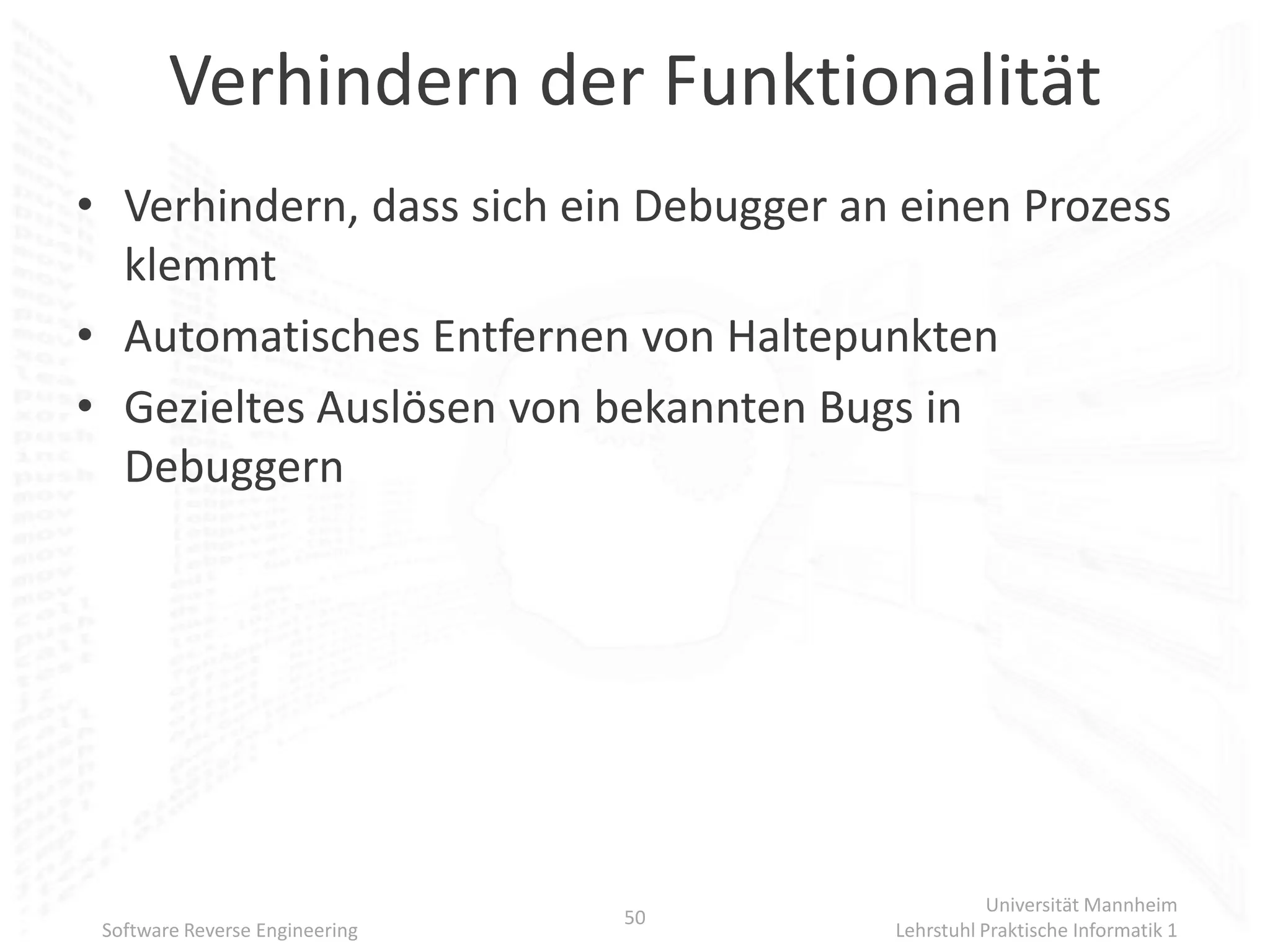 Verhindern der Funktionalität
• Verhindern, dass sich ein Debugger an einen Prozess
  klemmt
• Automatisches Entfernen von Haltepunkten
• Gezieltes Auslösen von bekannten Bugs in
  Debuggern




                                                  Universität Mannheim
                                50
 Software Reverse Engineering          Lehrstuhl Praktische Informatik 1
 