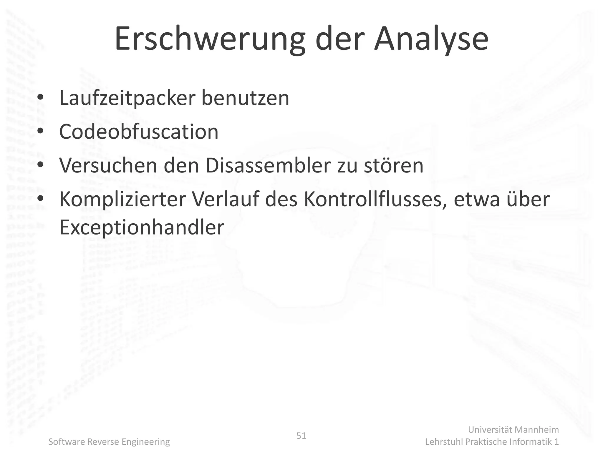 Erschwerung der Analyse
•     Laufzeitpacker benutzen
•     Codeobfuscation
•     Versuchen den Disassembler zu stören
•     Komplizierter Verlauf des Kontrollflusses, etwa über
      Exceptionhandler




                                                       Universität Mannheim
                                   51
    Software Reverse Engineering            Lehrstuhl Praktische Informatik 1
 