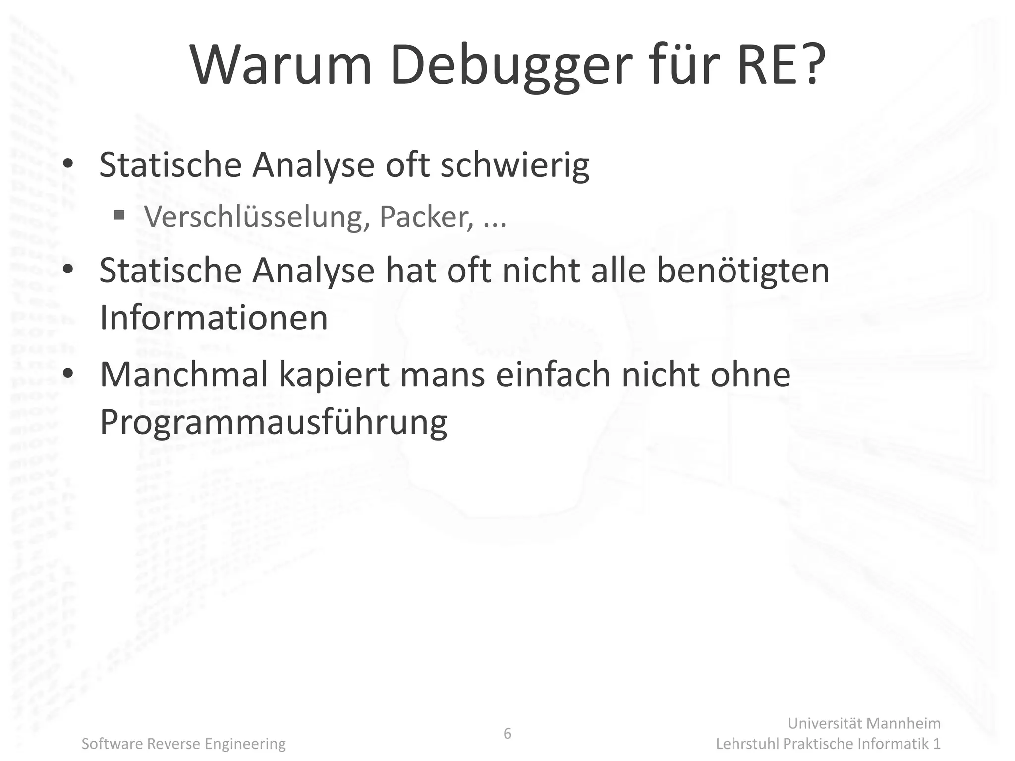 Warum Debugger für RE?
• Statische Analyse oft schwierig
      Verschlüsselung, Packer, ...
• Statische Analyse hat oft nicht alle benötigten
  Informationen
• Manchmal kapiert mans einfach nicht ohne
  Programmausführung




                                                    Universität Mannheim
                                  6
 Software Reverse Engineering            Lehrstuhl Praktische Informatik 1
 