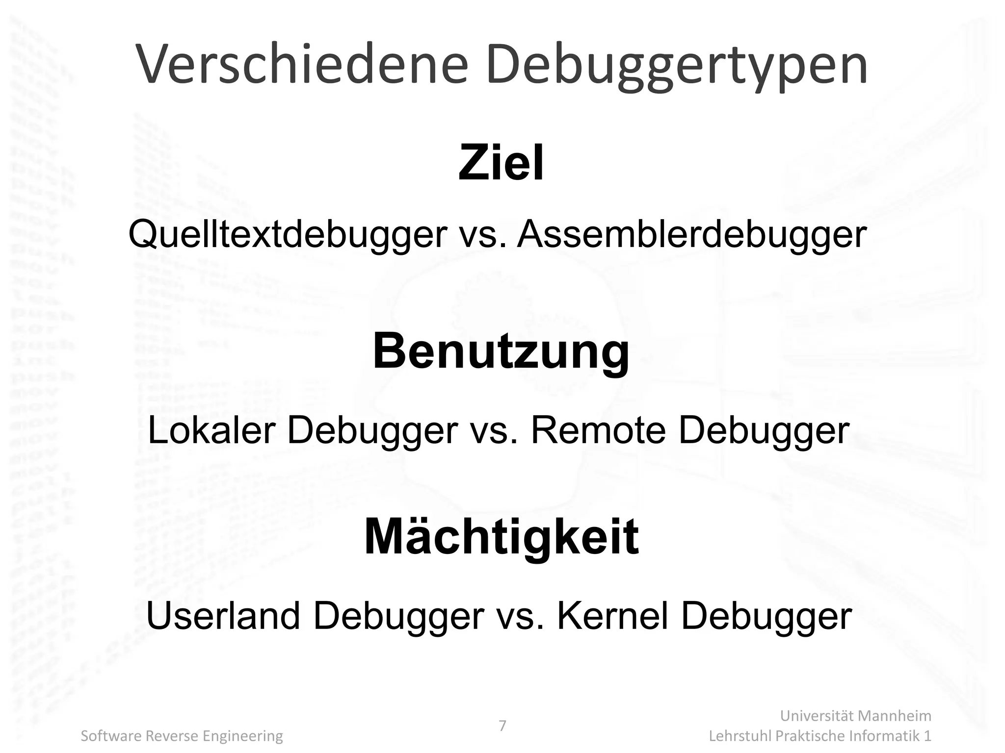 Verschiedene Debuggertypen
                                  Ziel
      Quelltextdebugger vs. Assemblerdebugger


                               Benutzung
         Lokaler Debugger vs. Remote Debugger

                               Mächtigkeit
        Userland Debugger vs. Kernel Debugger

                                                        Universität Mannheim
                                    7
Software Reverse Engineering                 Lehrstuhl Praktische Informatik 1
 