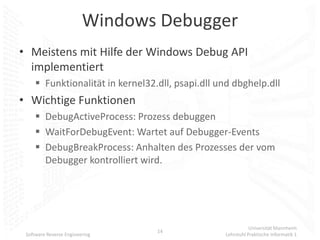 Windows Debugger
• Meistens mit Hilfe der Windows Debug API
  implementiert
      Funktionalität in kernel32.dll, psapi.dll und dbghelp.dll
• Wichtige Funktionen
      DebugActiveProcess: Prozess debuggen
      WaitForDebugEvent: Wartet auf Debugger-Events
      DebugBreakProcess: Anhalten des Prozesses der vom
       Debugger kontrolliert wird.




                                                             Universität Mannheim
                                  14
 Software Reverse Engineering                     Lehrstuhl Praktische Informatik 1
 