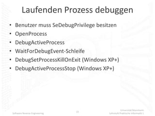Laufenden Prozess debuggen
•     Benutzer muss SeDebugPrivilege besitzen
•     OpenProcess
•     DebugActiveProcess
•     WaitForDebugEvent-Schleife
•     DebugSetProcessKillOnExit (Windows XP+)
•     DebugActiveProcessStop (Windows XP+)




                                                    Universität Mannheim
                                   15
    Software Reverse Engineering         Lehrstuhl Praktische Informatik 1
 