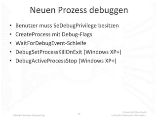 Neuen Prozess debuggen
•     Benutzer muss SeDebugPrivilege besitzen
•     CreateProcess mit Debug-Flags
•     WaitForDebugEvent-Schleife
•     DebugSetProcessKillOnExit (Windows XP+)
•     DebugActiveProcessStop (Windows XP+)




                                                    Universität Mannheim
                                   16
    Software Reverse Engineering         Lehrstuhl Praktische Informatik 1
 