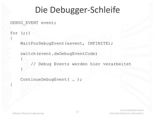 Die Debugger-Schleife
DEBUG_EVENT event;

for (;;)
{
    WaitForDebugEvent(&event, INFINITE);

       switch(event.dwDebugEventCode)
       {
           // Debug Events werden hier verarbeitet
       }

       ContinueDebugEvent( … );
}




                                                    Universität Mannheim
                               17
Software Reverse Engineering             Lehrstuhl Praktische Informatik 1
 