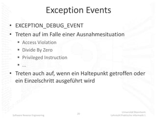 Exception Events
• EXCEPTION_DEBUG_EVENT
• Treten auf im Falle einer Ausnahmesituation
        Access Violation
        Divide By Zero
        Privileged Instruction
        ...
• Treten auch auf, wenn ein Haltepunkt getroffen oder
  ein Einzelschritt ausgeführt wird



                                                          Universität Mannheim
                                       20
 Software Reverse Engineering                  Lehrstuhl Praktische Informatik 1
 