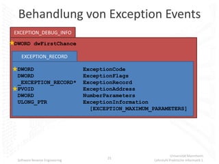 Behandlung von Exception Events
EXCEPTION_DEBUG_INFO
DWORD dwFirstChance

   EXCEPTION_RECORD

 DWORD                          ExceptionCode
 DWORD                          ExceptionFlags
 _EXCEPTION_RECORD*             ExceptionRecord
 PVOID                          ExceptionAddress
 DWORD                          NumberParameters
 ULONG_PTR                      ExceptionInformation
                                  [EXCEPTION_MAXIMUM_PARAMETERS]




                                                                Universität Mannheim
                                       21
 Software Reverse Engineering                        Lehrstuhl Praktische Informatik 1
 