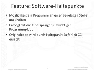 Feature: Software-Haltepunkte
• Möglichkeit ein Programm an einer beliebigen Stelle
  anzuhalten
• Ermöglicht das Überspringen unwichtiger
  Programmpfade
• Originalcode wird durch Haltepunkt-Befehl 0xCC
  ersetzt




                                                  Universität Mannheim
                                23
 Software Reverse Engineering          Lehrstuhl Praktische Informatik 1
 