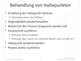 Behandlung von Haltepunkten
• Ermittlung der Haltepunkt-Adresse
      Adresskorrektur durchführen
• Originalbefehl wiederherstellen
• Warten bis der Prozess fortgesetzt werden soll
• Einzelschritt ausführen
      Achtung: Race Condition
      Achtung: Was, wenn am nächsten Befehl auch ein BP ist?
• Haltepunkt wiederherstellen
• Prozess weiter ausführen


                                                         Universität Mannheim
                                24
 Software Reverse Engineering                 Lehrstuhl Praktische Informatik 1
 