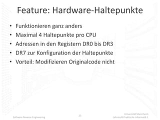 Feature: Hardware-Haltepunkte
•     Funktionieren ganz anders
•     Maximal 4 Haltepunkte pro CPU
•     Adressen in den Registern DR0 bis DR3
•     DR7 zur Konfiguration der Haltepunkte
•     Vorteil: Modifizieren Originalcode nicht




                                                        Universität Mannheim
                                   25
    Software Reverse Engineering             Lehrstuhl Praktische Informatik 1
 