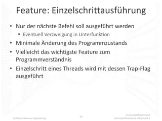 Feature: Einzelschrittausführung
• Nur der nächste Befehl soll ausgeführt werden
      Eventuell Verzweigung in Unterfunktion
• Minimale Änderung des Programmzustands
• Vielleicht das wichtigste Feature zum
  Programmverständnis
• Einzelschritt eines Threads wird mit dessen Trap-Flag
  ausgeführt




                                                           Universität Mannheim
                                26
 Software Reverse Engineering                   Lehrstuhl Praktische Informatik 1
 