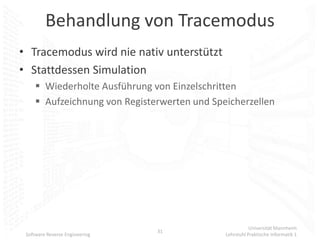 Behandlung von Tracemodus
• Tracemodus wird nie nativ unterstützt
• Stattdessen Simulation
      Wiederholte Ausführung von Einzelschritten
      Aufzeichnung von Registerwerten und Speicherzellen




                                                         Universität Mannheim
                                31
 Software Reverse Engineering                 Lehrstuhl Praktische Informatik 1
 