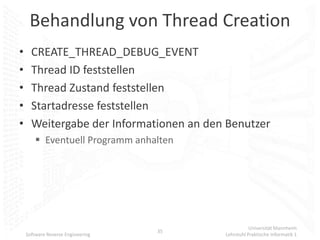 Behandlung von Thread Creation
•     CREATE_THREAD_DEBUG_EVENT
•     Thread ID feststellen
•     Thread Zustand feststellen
•     Startadresse feststellen
•     Weitergabe der Informationen an den Benutzer
         Eventuell Programm anhalten




                                                    Universität Mannheim
                                   35
    Software Reverse Engineering         Lehrstuhl Praktische Informatik 1
 